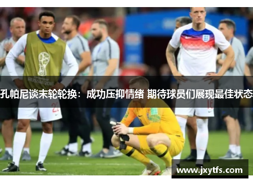 孔帕尼谈末轮轮换:成功压抑情绪 期待球员们展现最佳状态 孔帕尼谈末轮轮换:成功压抑情绪 期待球员们展现最佳状态