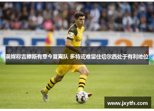 英媒称吉滕斯有意今夏离队 多特或难留住切尔西处于有利地位 英媒称吉滕斯有意今夏离队 多特或难留住切尔西处于有利地位