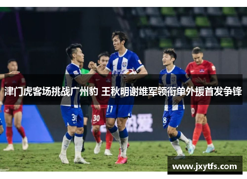 津门虎客场挑战广州豹 王秋明谢维军领衔单外援首发争锋
