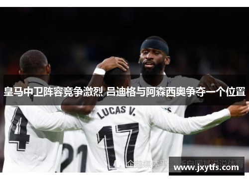皇马中卫阵容竞争激烈 吕迪格与阿森西奥争夺一个位置 皇马中卫阵容竞争激烈 吕迪格与阿森西奥争夺一个位置