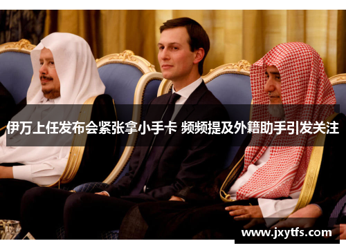 伊万上任发布会紧张拿小手卡 频频提及外籍助手引发关注 伊万上任发布会紧张拿小手卡 频频提及外籍助手引发关注